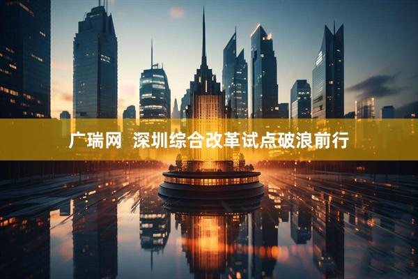 广瑞网  深圳综合改革试点破浪前行