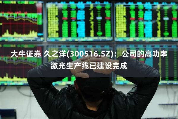 大牛证券 久之洋(300516.SZ)：公司的高功率激光生产线已建设完成