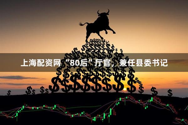 上海配资网 “80后”厅官，兼任县委书记