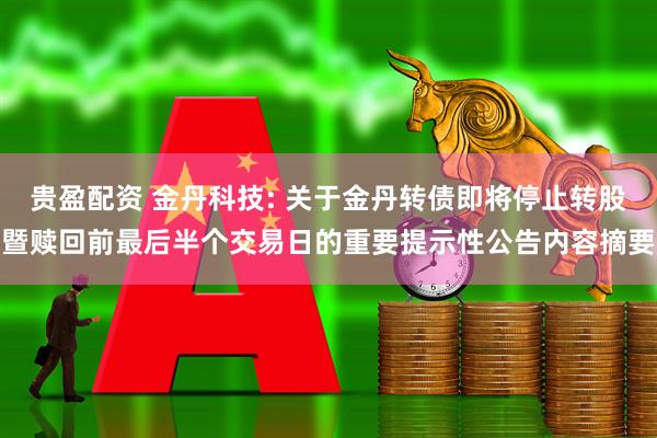 贵盈配资 金丹科技: 关于金丹转债即将停止转股暨赎回前最后半个交易日的重要提示性公告内容摘要