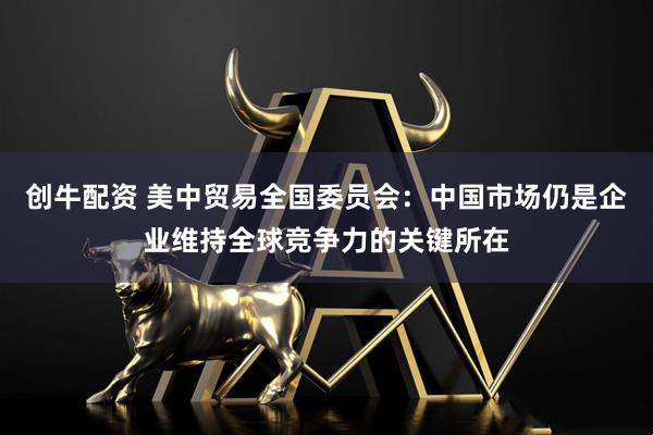 创牛配资 美中贸易全国委员会：中国市场仍是企业维持全球竞争力的关键所在