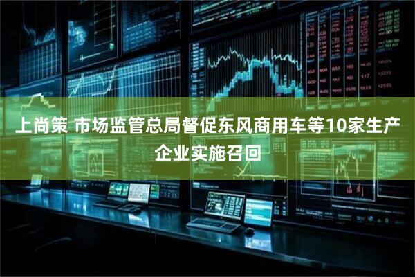 上尚策 市场监管总局督促东风商用车等10家生产企业实施召回