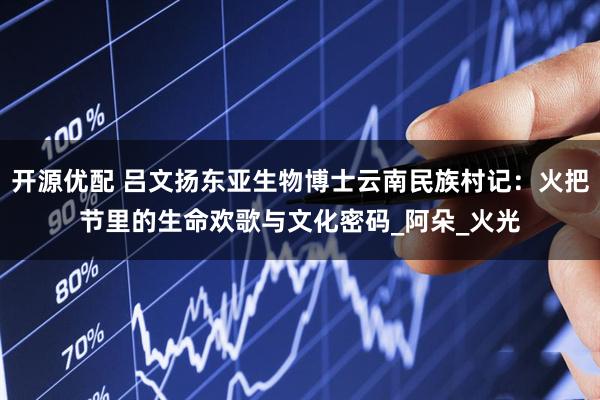 开源优配 吕文扬东亚生物博士云南民族村记：火把节里的生命欢歌与文化密码_阿朵_火光