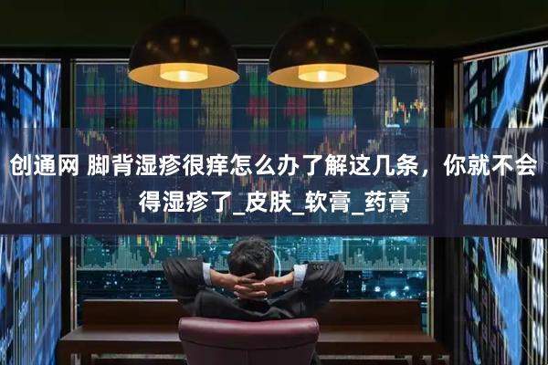 创通网 脚背湿疹很痒怎么办了解这几条，你就不会得湿疹了_皮肤_软膏_药膏