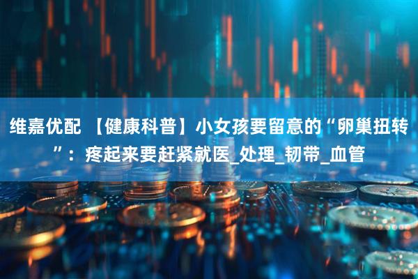 维嘉优配 【健康科普】小女孩要留意的“卵巢扭转”：疼起来要赶紧就医_处理_韧带_血管