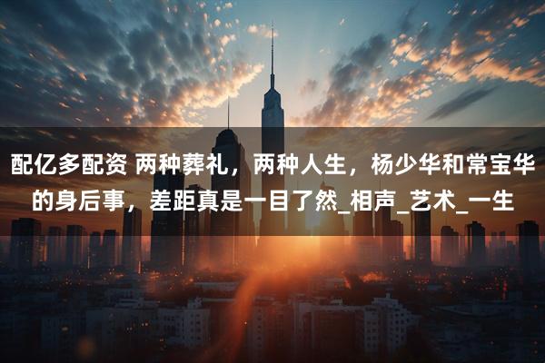 配亿多配资 两种葬礼，两种人生，杨少华和常宝华的身后事，差距真是一目了然_相声_艺术_一生