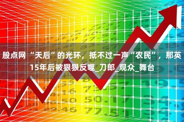 股点网 “天后”的光环，抵不过一声“农民”，那英15年后被狠狠反噬_刀郎_观众_舞台