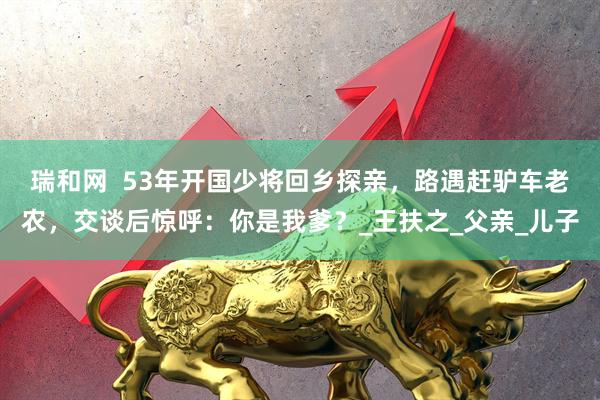 瑞和网  53年开国少将回乡探亲，路遇赶驴车老农，交谈后惊呼：你是我爹？_王扶之_父亲_儿子