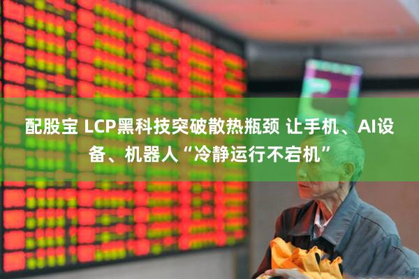 配股宝 LCP黑科技突破散热瓶颈 让手机、AI设备、机器人“冷静运行不宕机”