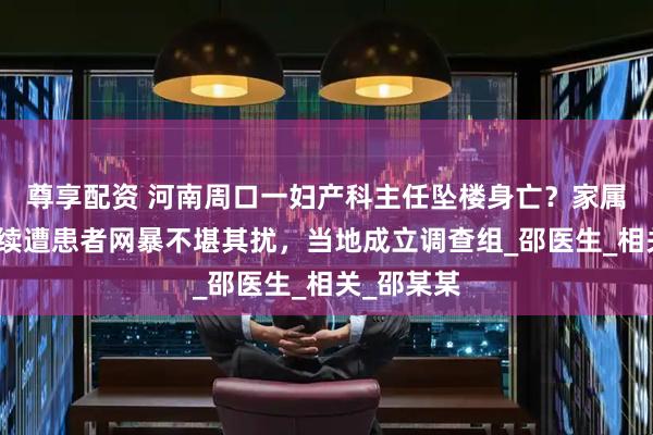 尊享配资 河南周口一妇产科主任坠楼身亡？家属称生前持续遭患者网暴不堪其扰，当地成立调查组_邵医生_相关_邵某某