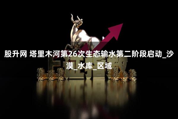 股升网 塔里木河第26次生态输水第二阶段启动_沙漠_水库_区域