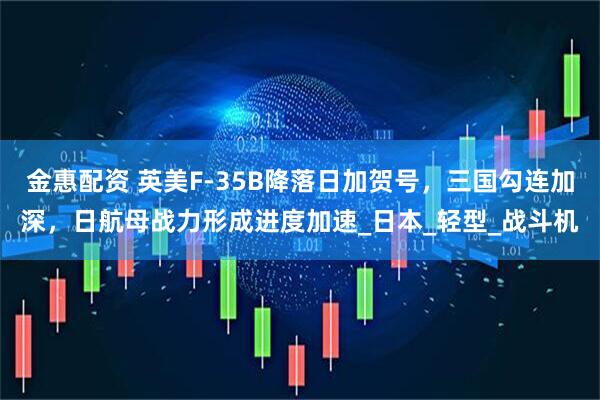 金惠配资 英美F-35B降落日加贺号，三国勾连加深，日航母战力形成进度加速_日本_轻型_战斗机