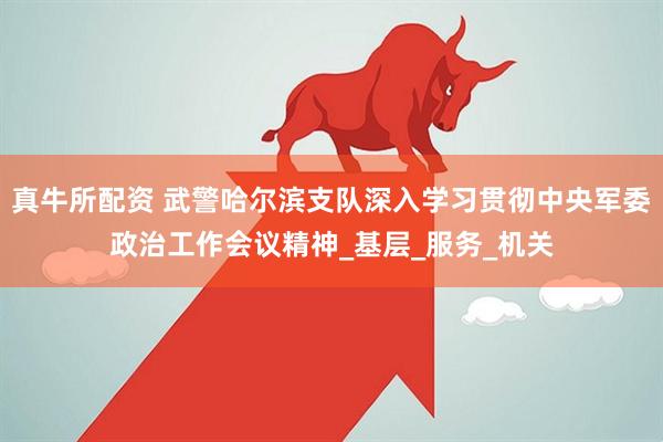 真牛所配资 武警哈尔滨支队深入学习贯彻中央军委政治工作会议精神_基层_服务_机关