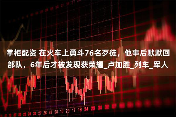 掌柜配资 在火车上勇斗76名歹徒，他事后默默回部队，6年后才被发现获荣耀_卢加胜_列车_军人