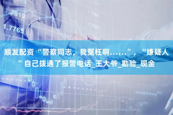顺发配资 “警察同志，我冤枉啊……”，“嫌疑人”自己拨通了报警电话_王大爷_勘验_现金