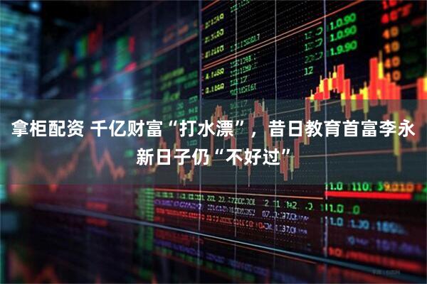 拿柜配资 千亿财富“打水漂”，昔日教育首富李永新日子仍“不好过”