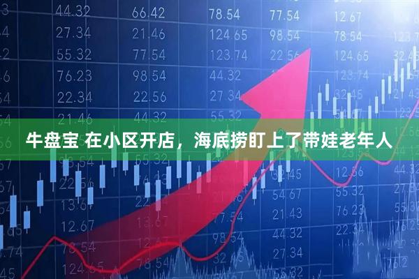 牛盘宝 在小区开店，海底捞盯上了带娃老年人