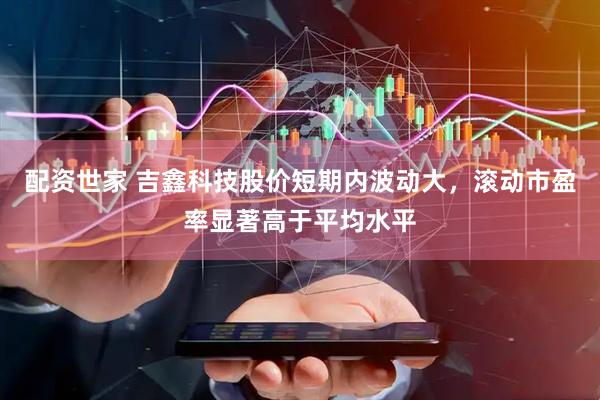 配资世家 吉鑫科技股价短期内波动大，滚动市盈率显著高于平均水平