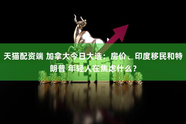 天猫配资端 加拿大今日大选：房价、印度移民和特朗普 年轻人在焦虑什么？
