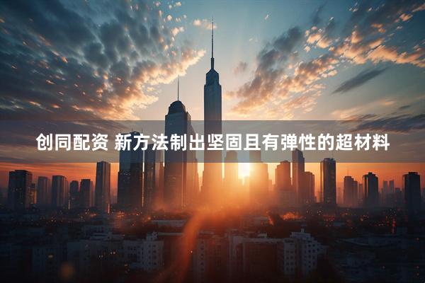 创同配资 新方法制出坚固且有弹性的超材料