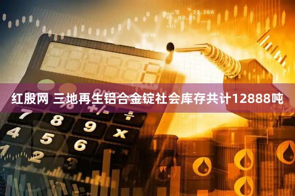 红股网 三地再生铝合金锭社会库存共计12888吨