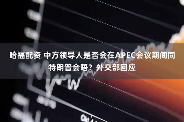 哈福配资 中方领导人是否会在APEC会议期间同特朗普会晤？外交部回应