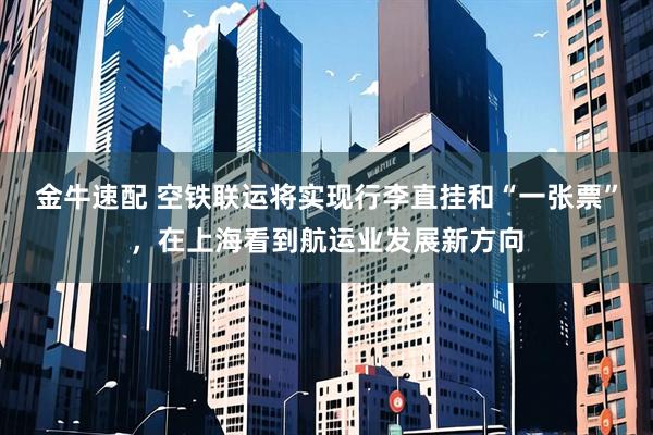 金牛速配 空铁联运将实现行李直挂和“一张票”，在上海看到航运业发展新方向