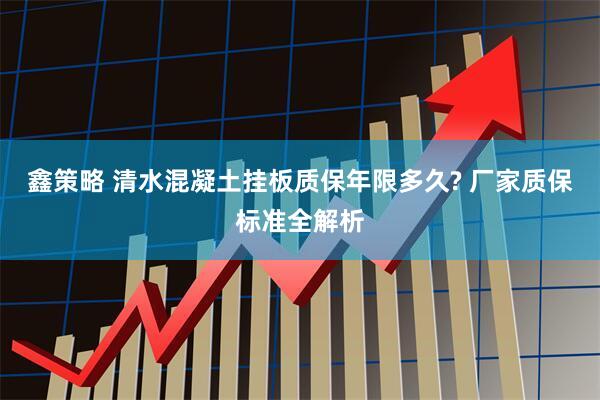 鑫策略 清水混凝土挂板质保年限多久? 厂家质保标准全解析